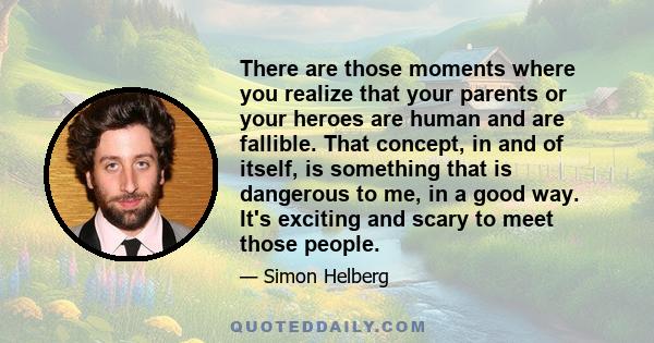 There are those moments where you realize that your parents or your heroes are human and are fallible. That concept, in and of itself, is something that is dangerous to me, in a good way. It's exciting and scary to meet 