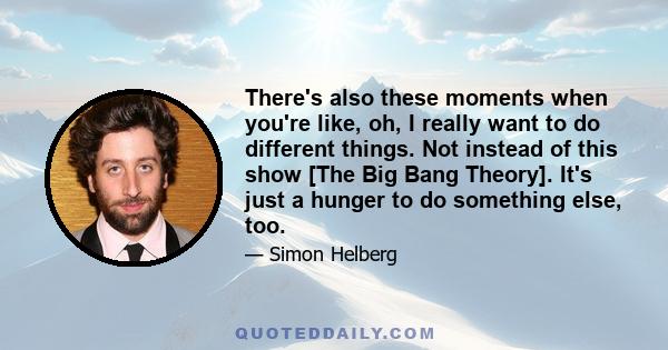 There's also these moments when you're like, oh, I really want to do different things. Not instead of this show [The Big Bang Theory]. It's just a hunger to do something else, too.