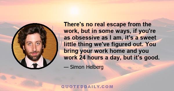 There's no real escape from the work, but in some ways, if you're as obsessive as I am, it's a sweet little thing we've figured out. You bring your work home and you work 24 hours a day, but it's good.