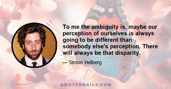 To me the ambiguity is, maybe our perception of ourselves is always going to be different than somebody else's perception. There will always be that disparity.