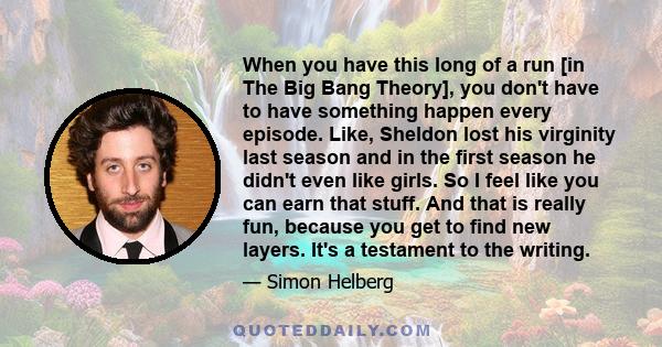 When you have this long of a run [in The Big Bang Theory], you don't have to have something happen every episode. Like, Sheldon lost his virginity last season and in the first season he didn't even like girls. So I feel 