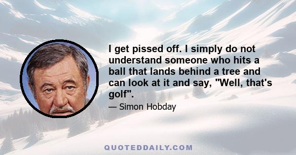 I get pissed off. I simply do not understand someone who hits a ball that lands behind a tree and can look at it and say, Well, that's golf.