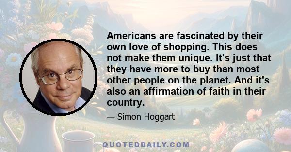 Americans are fascinated by their own love of shopping. This does not make them unique. It's just that they have more to buy than most other people on the planet. And it's also an affirmation of faith in their country.