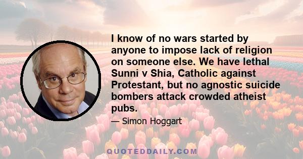 I know of no wars started by anyone to impose lack of religion on someone else. We have lethal Sunni v Shia, Catholic against Protestant, but no agnostic suicide bombers attack crowded atheist pubs.