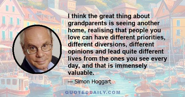 I think the great thing about grandparents is seeing another home, realising that people you love can have different priorities, different diversions, different opinions and lead quite different lives from the ones you