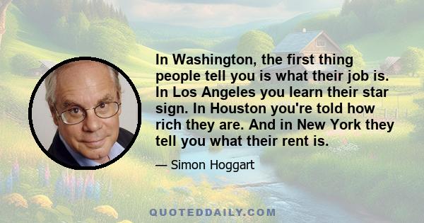 In Washington, the first thing people tell you is what their job is. In Los Angeles you learn their star sign. In Houston you're told how rich they are. And in New York they tell you what their rent is.