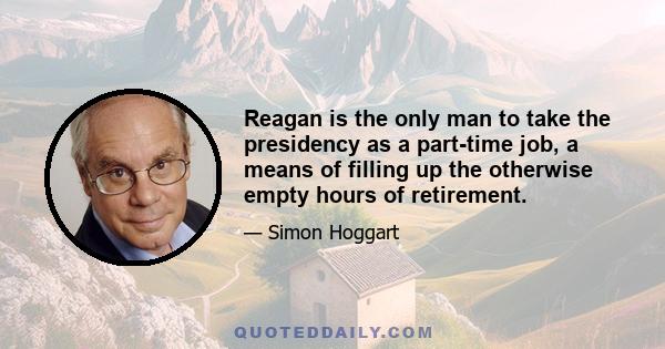 Reagan is the only man to take the presidency as a part-time job, a means of filling up the otherwise empty hours of retirement.