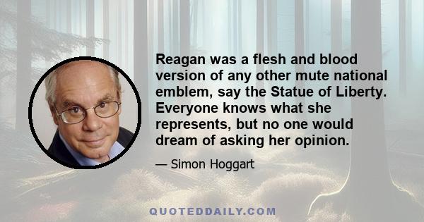 Reagan was a flesh and blood version of any other mute national emblem, say the Statue of Liberty. Everyone knows what she represents, but no one would dream of asking her opinion.