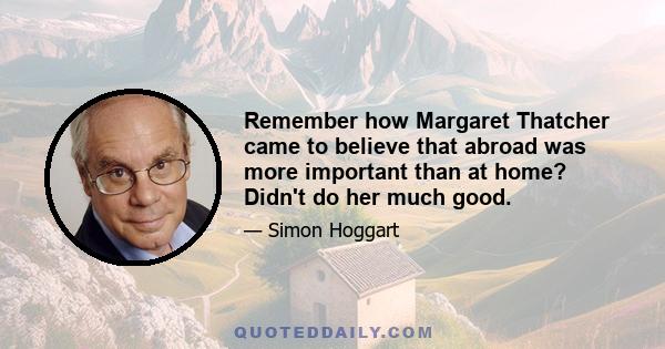 Remember how Margaret Thatcher came to believe that abroad was more important than at home? Didn't do her much good.