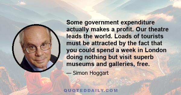 Some government expenditure actually makes a profit. Our theatre leads the world. Loads of tourists must be attracted by the fact that you could spend a week in London doing nothing but visit superb museums and