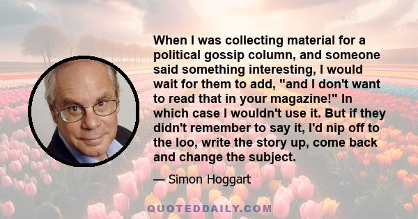 When I was collecting material for a political gossip column, and someone said something interesting, I would wait for them to add, and I don't want to read that in your magazine! In which case I wouldn't use it. But if 