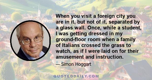 When you visit a foreign city you are in it, but not of it, separated by a glass wall. Once, while a student, I was getting dressed in my ground-floor room when a family of Italians crossed the grass to watch, as if I