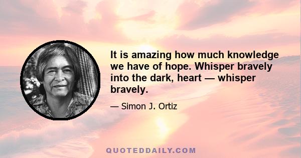 It is amazing how much knowledge we have of hope. Whisper bravely into the dark, heart — whisper bravely.