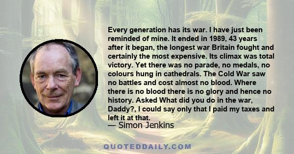 Every generation has its war. I have just been reminded of mine. It ended in 1989, 43 years after it began, the longest war Britain fought and certainly the most expensive. Its climax was total victory. Yet there was no 