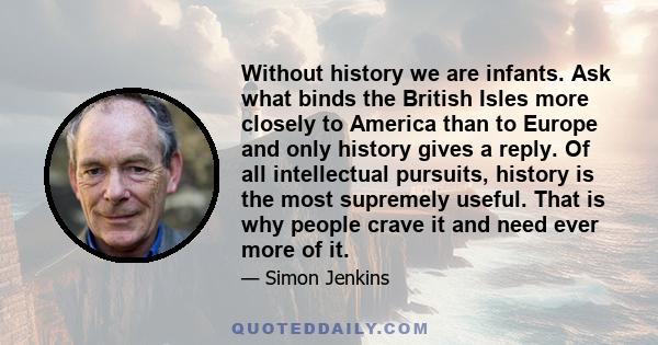 Without history we are infants. Ask what binds the British Isles more closely to America than to Europe and only history gives a reply. Of all intellectual pursuits, history is the most supremely useful. That is why