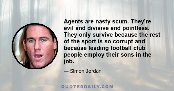 Agents are nasty scum. They're evil and divisive and pointless. They only survive because the rest of the sport is so corrupt and because leading football club people employ their sons in the job.