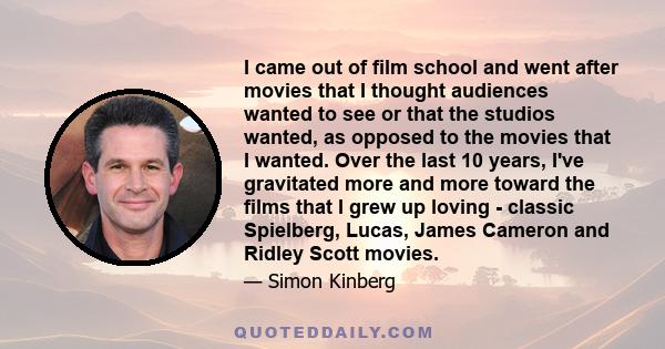 I came out of film school and went after movies that I thought audiences wanted to see or that the studios wanted, as opposed to the movies that I wanted. Over the last 10 years, I've gravitated more and more toward the 