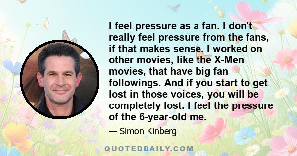 I feel pressure as a fan. I don't really feel pressure from the fans, if that makes sense. I worked on other movies, like the X-Men movies, that have big fan followings. And if you start to get lost in those voices, you 