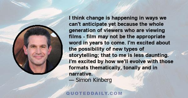 I think change is happening in ways we can't anticipate yet because the whole generation of viewers who are viewing films - film may not be the appropriate word in years to come. I'm excited about the possibility of new 