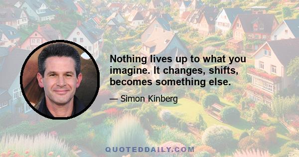 Nothing lives up to what you imagine. It changes, shifts, becomes something else.