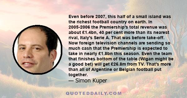 Even before 2007, this half of a small island was the richest football country on earth. In 2005-2006 the Premiership's total revenue was about £1.4bn, 40 per cent more than its nearest rival, Italy's Serie A. That was