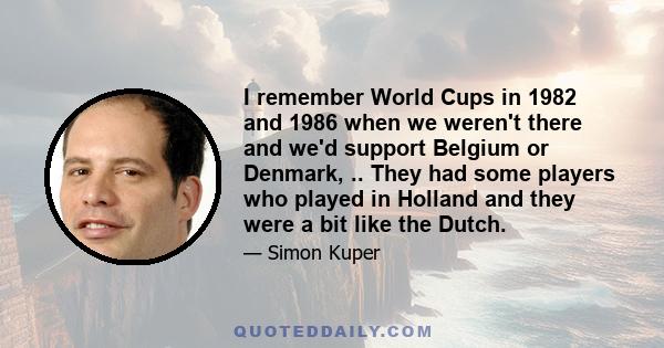 I remember World Cups in 1982 and 1986 when we weren't there and we'd support Belgium or Denmark, .. They had some players who played in Holland and they were a bit like the Dutch.