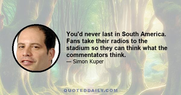 You'd never last in South America. Fans take their radios to the stadium so they can think what the commentators think.