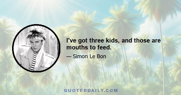 I've got three kids, and those are mouths to feed.