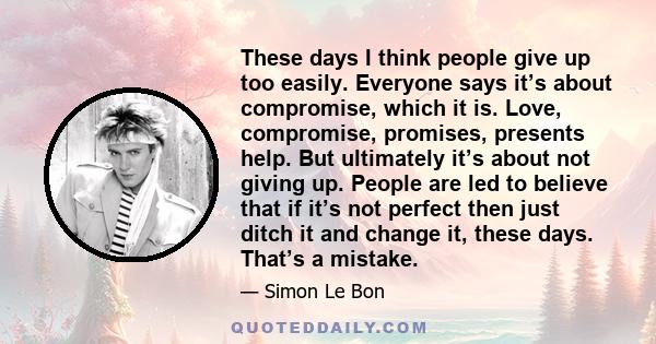 These days I think people give up too easily. Everyone says it’s about compromise, which it is. Love, compromise, promises, presents help. But ultimately it’s about not giving up. People are led to believe that if it’s