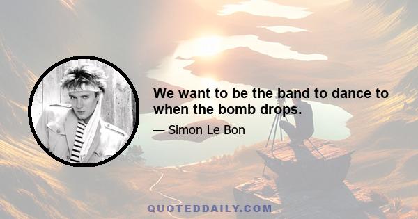 We want to be the band to dance to when the bomb drops.