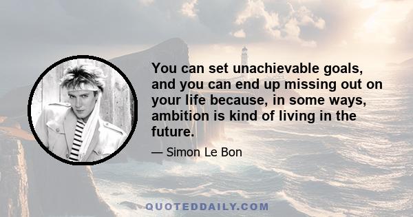 You can set unachievable goals, and you can end up missing out on your life because, in some ways, ambition is kind of living in the future.