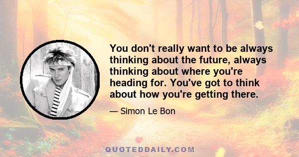 You don't really want to be always thinking about the future, always thinking about where you're heading for. You've got to think about how you're getting there.