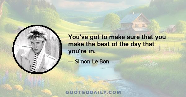 You've got to make sure that you make the best of the day that you're in.