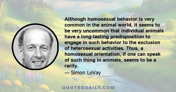 Although homosexual behavior is very common in the animal world, it seems to be very uncommon that individual animals have a long-lasting predisposition to engage in such behavior to the exclusion of heterosexual