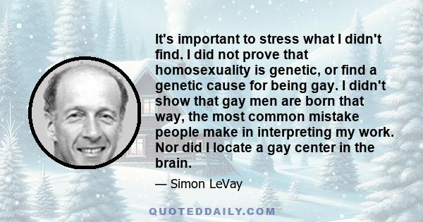 It's important to stress what I didn't find. I did not prove that homosexuality is genetic, or find a genetic cause for being gay. I didn't show that gay men are born that way, the most common mistake people make in