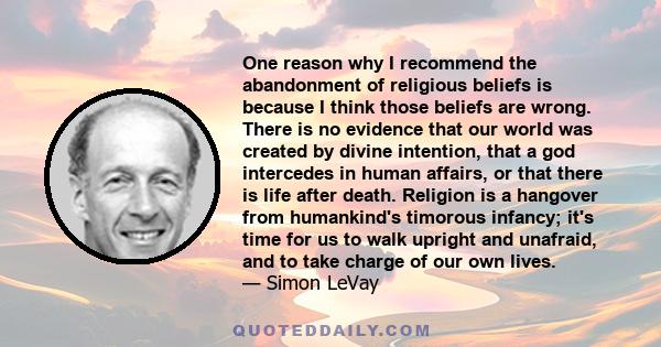 One reason why I recommend the abandonment of religious beliefs is because I think those beliefs are wrong. There is no evidence that our world was created by divine intention, that a god intercedes in human affairs, or 