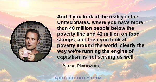 And if you look at the reality in the United States, where you have more than 40 million people below the poverty line and 42 million on food stamps, and then you look at poverty around the world, clearly the way we're