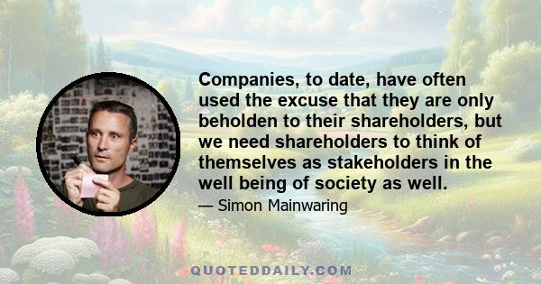 Companies, to date, have often used the excuse that they are only beholden to their shareholders, but we need shareholders to think of themselves as stakeholders in the well being of society as well.