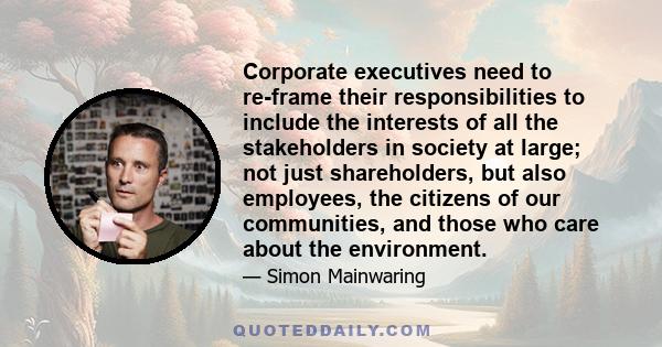 Corporate executives need to re-frame their responsibilities to include the interests of all the stakeholders in society at large; not just shareholders, but also employees, the citizens of our communities, and those