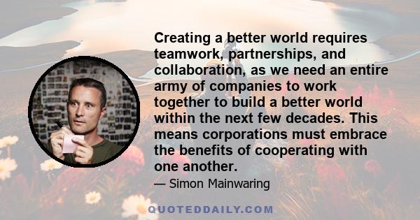 Creating a better world requires teamwork, partnerships, and collaboration, as we need an entire army of companies to work together to build a better world within the next few decades. This means corporations must