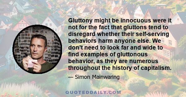 Gluttony might be innocuous were it not for the fact that gluttons tend to disregard whether their self-serving behaviors harm anyone else. We don’t need to look far and wide to find examples of gluttonous behavior, as