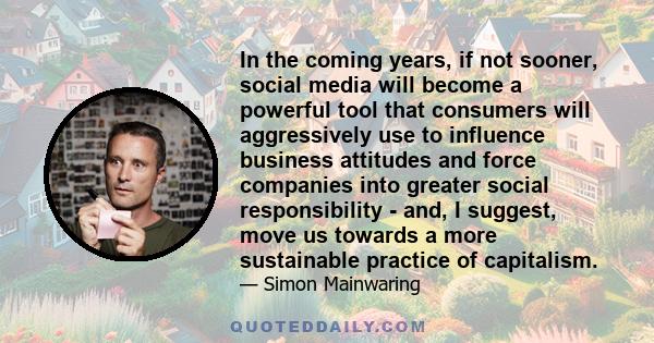 In the coming years, if not sooner, social media will become a powerful tool that consumers will aggressively use to influence business attitudes and force companies into greater social responsibility - and, I suggest,