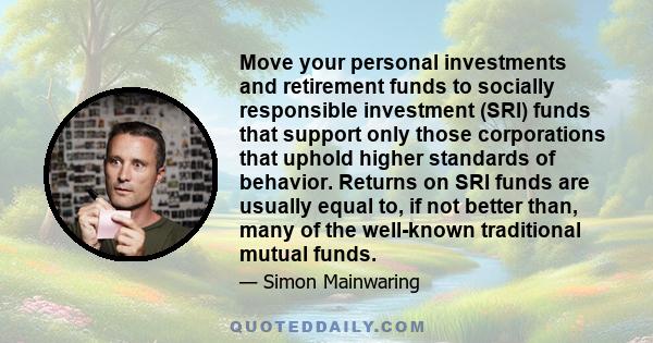 Move your personal investments and retirement funds to socially responsible investment (SRI) funds that support only those corporations that uphold higher standards of behavior. Returns on SRI funds are usually equal