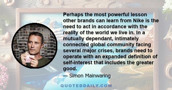 Perhaps the most powerful lesson other brands can learn from Nike is the need to act in accordance with the reality of the world we live in. In a mutually dependant, intimately connected global community facing several