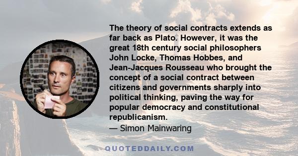 The theory of social contracts extends as far back as Plato. However, it was the great 18th century social philosophers John Locke, Thomas Hobbes, and Jean-Jacques Rousseau who brought the concept of a social contract