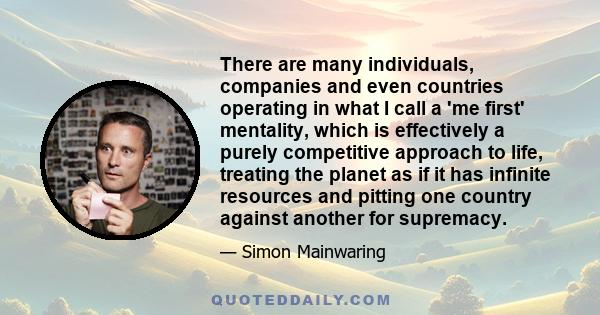 There are many individuals, companies and even countries operating in what I call a 'me first' mentality, which is effectively a purely competitive approach to life, treating the planet as if it has infinite resources