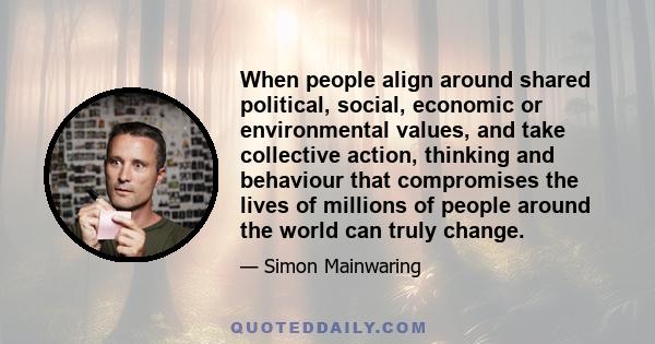 When people align around shared political, social, economic or environmental values, and take collective action, thinking and behaviour that compromises the lives of millions of people around the world can truly change.