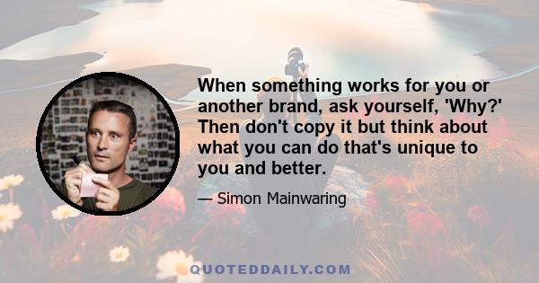 When something works for you or another brand, ask yourself, 'Why?' Then don't copy it but think about what you can do that's unique to you and better.