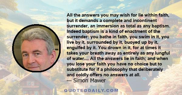 All the answers you may wish for lie within faith, but it demands a complete and incontinent surrender, an immersion as total as any baptism. Indeed baptism is a kind of enactment of the surrender: you bathe in faith,