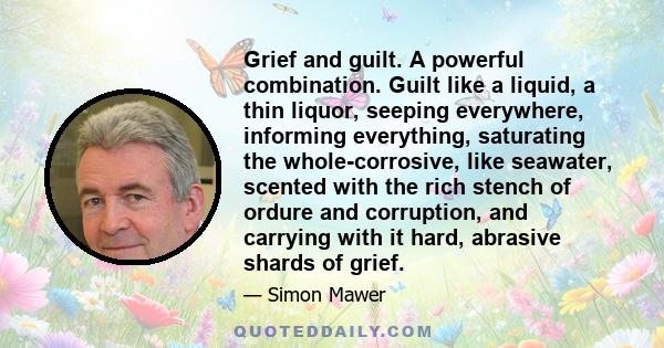 Grief and guilt. A powerful combination. Guilt like a liquid, a thin liquor, seeping everywhere, informing everything, saturating the whole-corrosive, like seawater, scented with the rich stench of ordure and